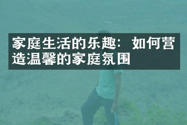 家庭生活的乐趣：如何营造温馨的家庭氛围