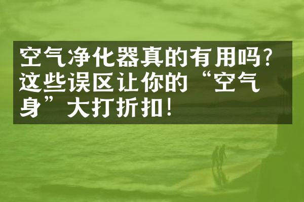 空气净化器真的有用吗？这些误区让你的“空气净身”大打折扣！