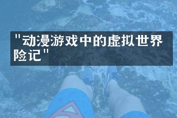 "动漫游戏中的虚拟世界探险记"