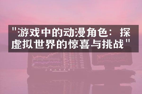 "游戏中的动漫角色：探索虚拟世界的惊喜与挑战"