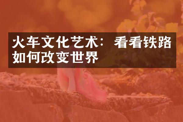 火车文化艺术：看看铁路如何改变世界