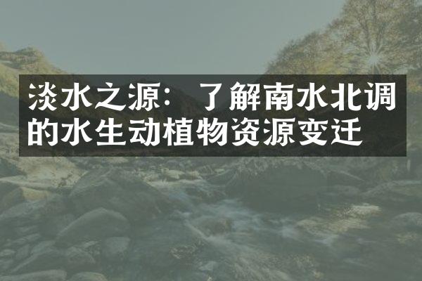 淡水之源：了解南水北调的水生动植物资源变迁