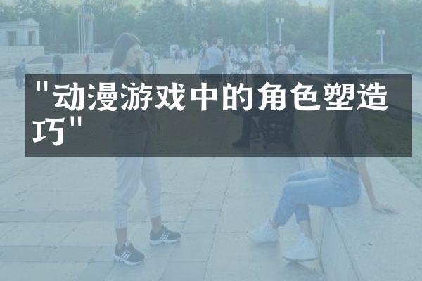 "动漫游戏中的角色塑造技巧"