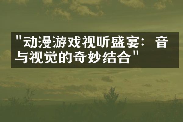 "动漫游戏视听盛宴：音乐与视觉的奇妙结合"