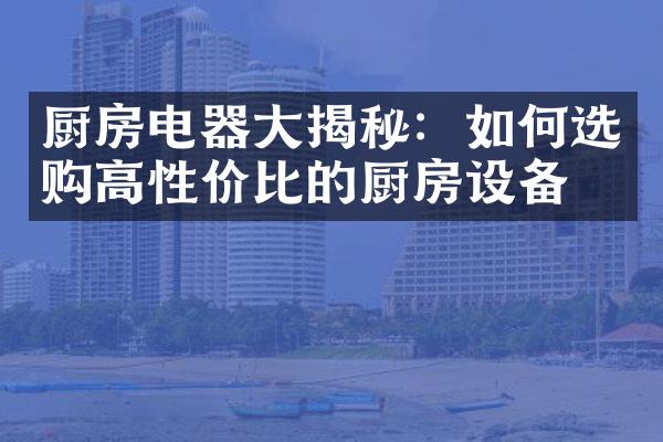 厨房电器大揭秘：如何选购高性价比的厨房设备？
