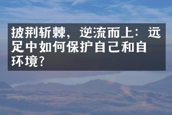 披荆斩棘，逆流而上：远足中如何保护自己和自然环境？