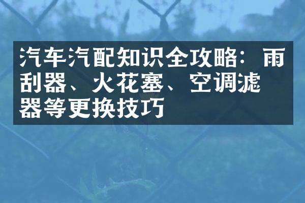 汽车汽配知识全攻略：雨刮器、火花塞、空调滤清器等更换技巧