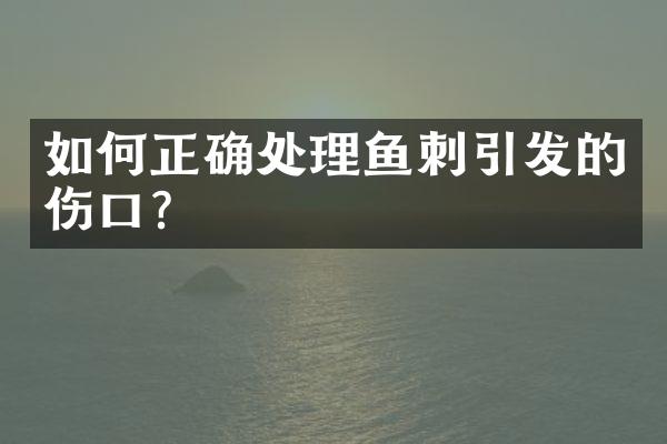 如何正确处理鱼刺引发的伤口？