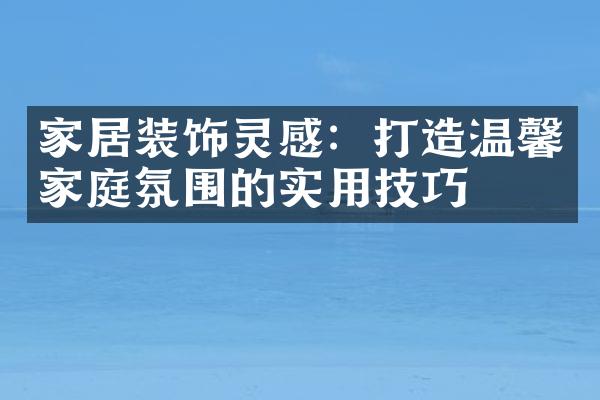 家居装饰灵感：打造温馨家庭氛围的实用技巧
