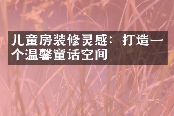 儿童房装修灵感：打造一个温馨童话空间