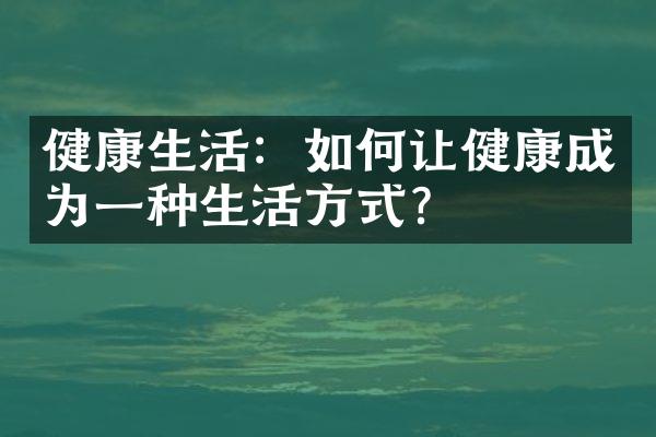 健康生活：如何让健康成为一种生活方式？