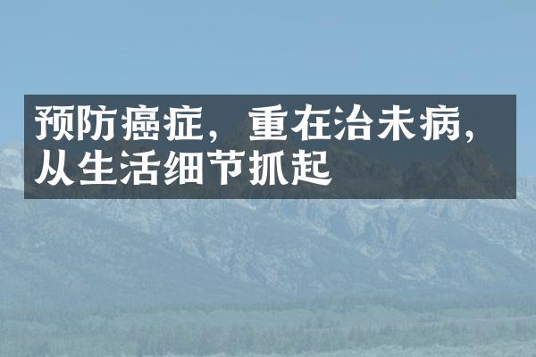 预防癌症，重在治未病，从生活细节抓起