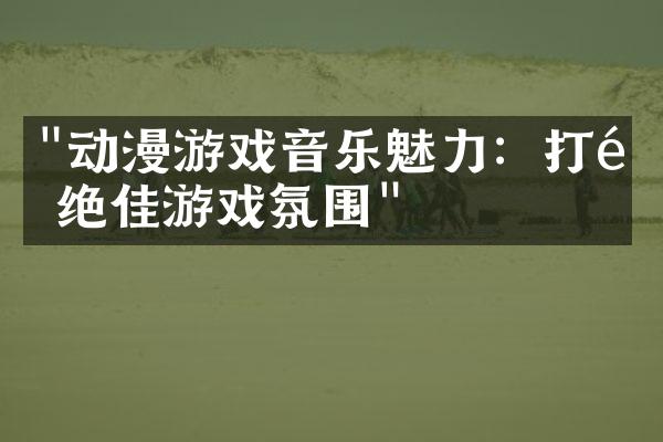 "动漫游戏音乐魅力：打造绝佳游戏氛围"