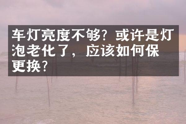 车灯亮度不够？或许是灯泡老化了，应该如何保养更换？