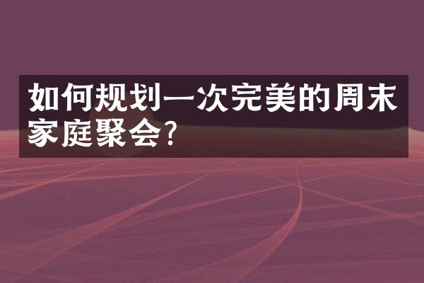 如何规划一次完美的周末家庭聚会？