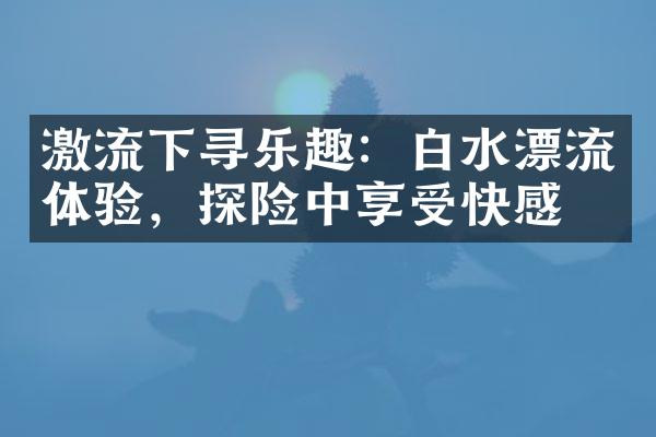 激流下寻乐趣：白水漂流体验，探险中享受快感