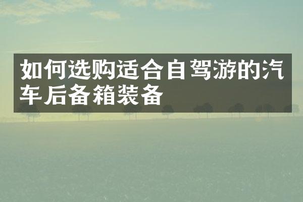 如何选购适合自驾游的汽车后备箱装备