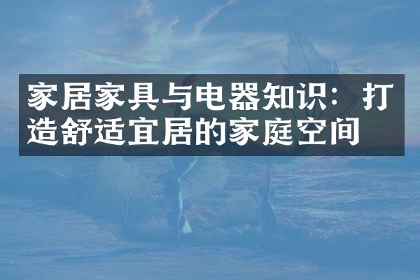 家居家具与电器知识：打造舒适宜居的家庭空间