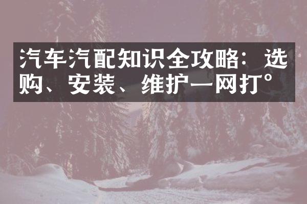 汽车汽配知识全攻略：选购、安装、维护一网打尽