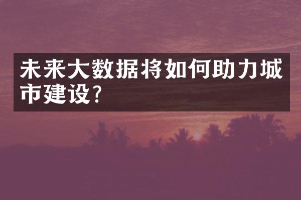 未来大数据将如何助力城市建设？