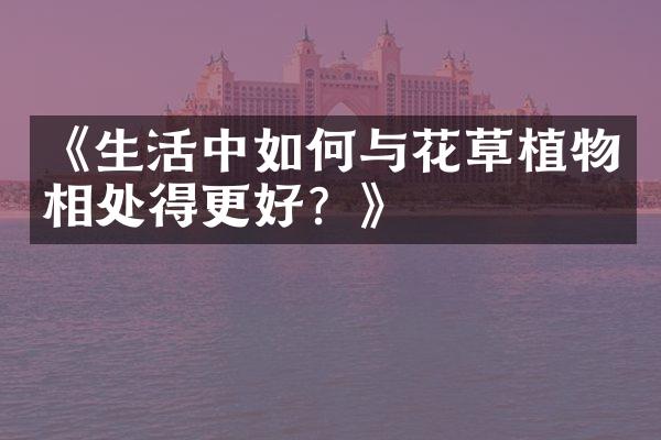 《生活中如何与花草植物相处得更好？》