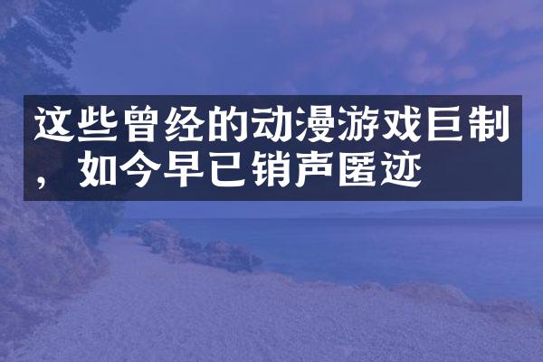 这些曾经的动漫游戏巨制，如今早已销声匿迹