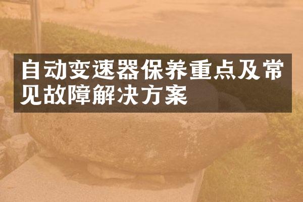 自动变速器保养重点及常见故障解决方案