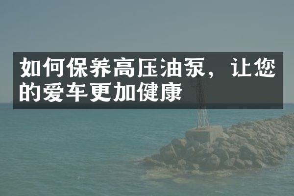 如何保养高压油泵，让您的爱车更加健康