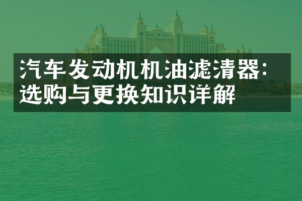 汽车发动机机油滤清器：选购与更换知识详解
