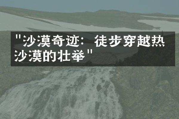 "沙漠奇迹：徒步穿越热带沙漠的壮举"