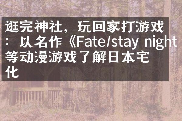 逛完神社，玩回家打游戏：以名作《Fate/stay night》等动漫游戏了解日本宅文化