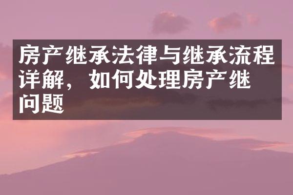 房产继承法律与继承流程详解，如何处理房产继承问题