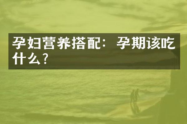 孕妇营养搭配：孕期该吃什么？