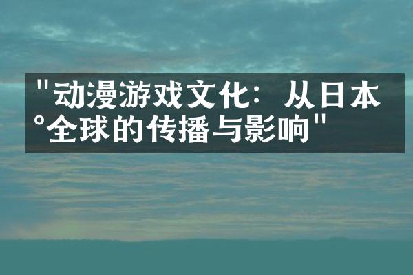 "动漫游戏文化：从日本到全球的传播与影响"