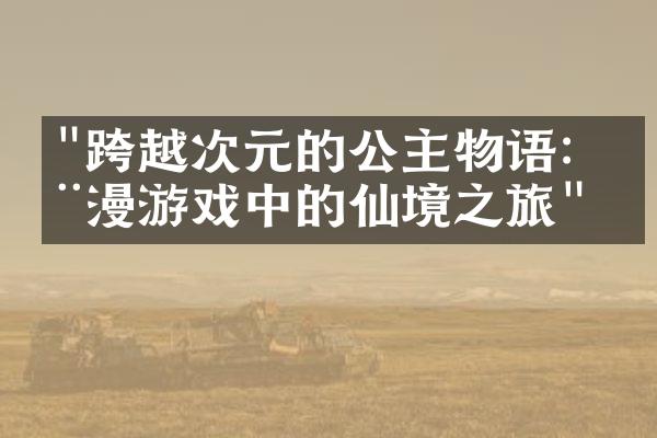 "跨越次元的公主物语：动漫游戏中的仙境之旅"