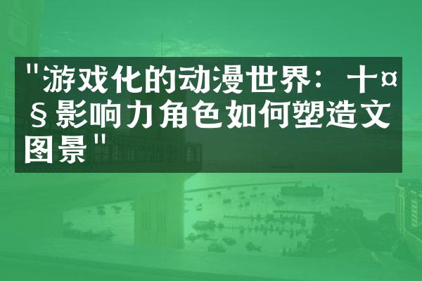 "游戏化的动漫世界：十大影响力角色如何塑造文化图景"