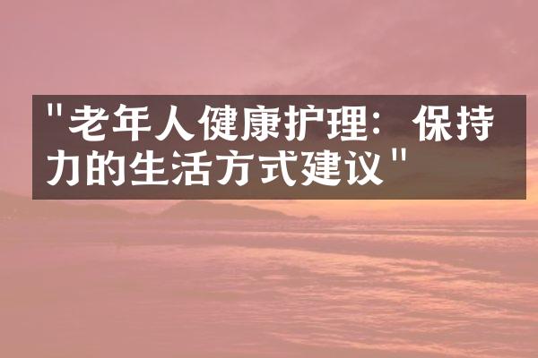 "老年人健康护理：保持活力的生活方式建议"