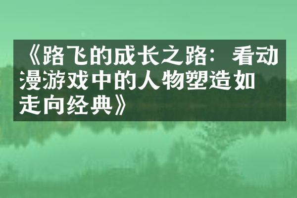 《路飞的成长之路：看动漫游戏中的人物塑造如何走向经典》