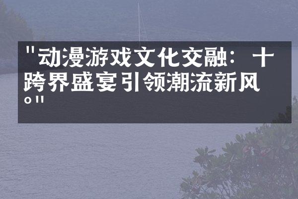 "动漫游戏文化交融：十场跨界盛宴引领潮流新风尚"
