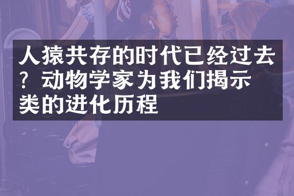 人猿共存的时代已经过去？动物学家为我们揭示人类的进化历程