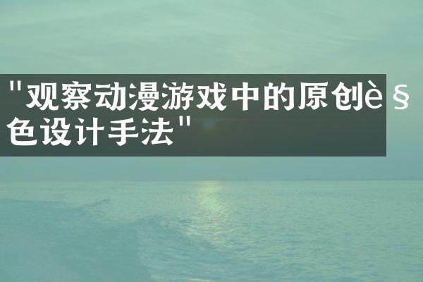 "观察动漫游戏中的原创角色设计手法"