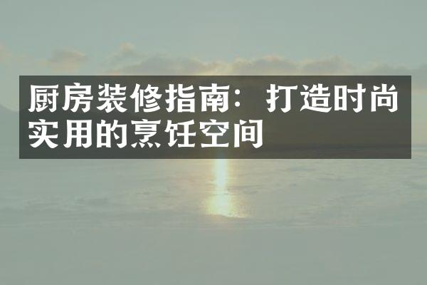 厨房装修指南：打造时尚实用的烹饪空间