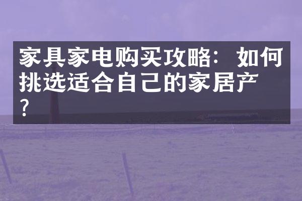 家具家电购买攻略：如何挑选适合自己的家居产品？