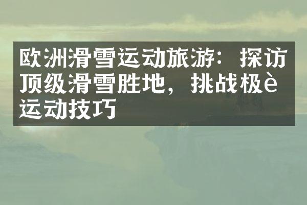 欧洲滑雪运动旅游：探访顶级滑雪胜地，挑战极致运动技巧
