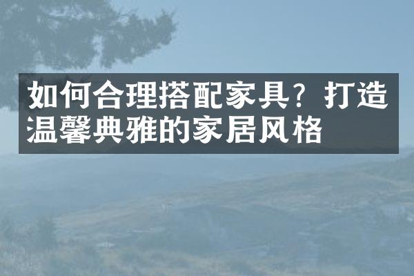 如何合理搭配家具？打造温馨典雅的家居风格