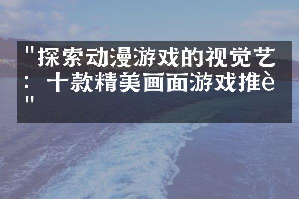 "探索动漫游戏的视觉艺术：十款精美画面游戏推荐"