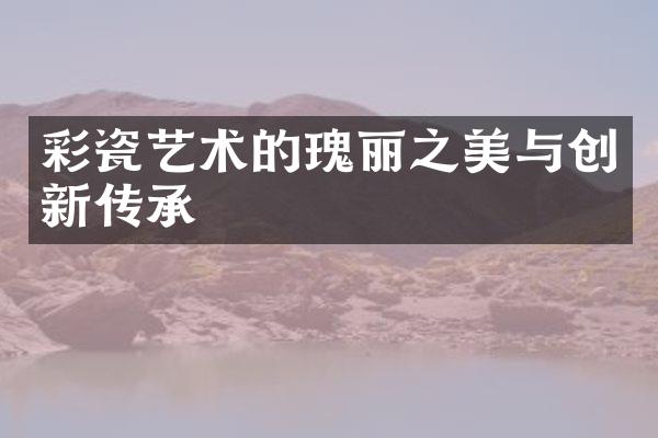 彩瓷艺术的瑰丽之美与创新传承