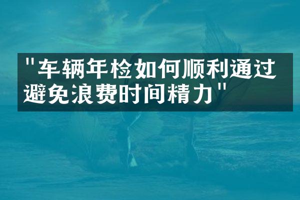 "车辆年检如何顺利通过，避免浪费时间精力"