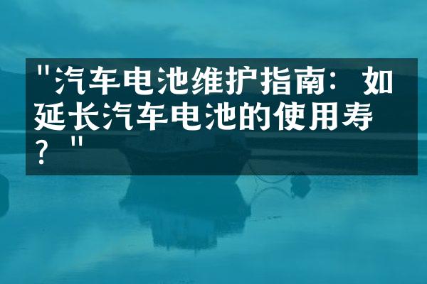 "汽车电池维护指南：如何延长汽车电池的使用寿命？"