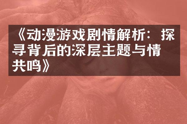 《动漫游戏剧情解析：探寻背后的深层主题与情感共鸣》